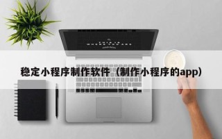贵州稳定小程序制作软件（制作小程序的app）