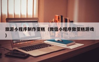 贵州旅游小程序制作蛋糕（微信小程序做蛋糕游戏）